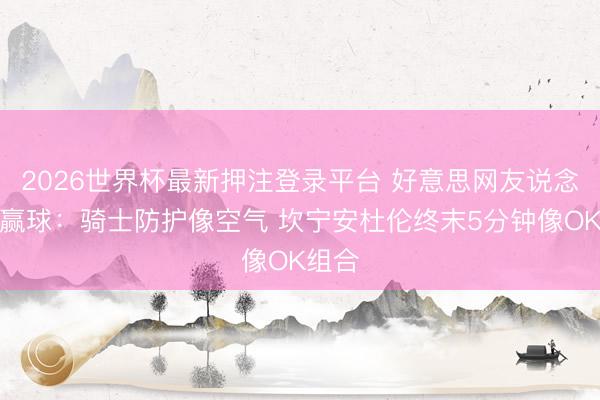 2026世界杯最新押注登录平台 好意思网友说念活塞赢球：骑士防护像空气 坎宁安杜伦终末5分钟像OK组合