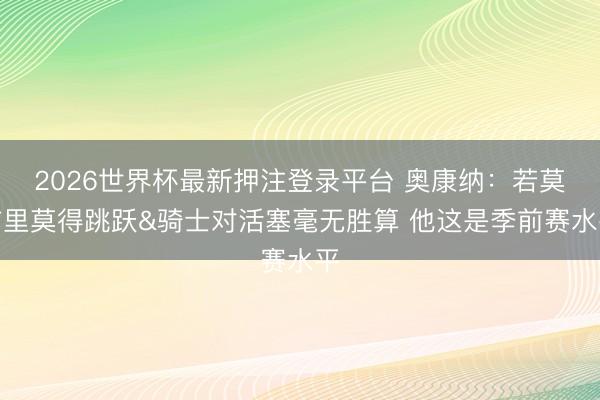 2026世界杯最新押注登录平台 奥康纳:若莫布里莫得跳跃&骑士对活塞毫无胜算 他这是季前赛水平