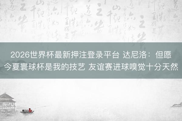 2026世界杯最新押注登录平台 达尼洛：但愿今夏寰球杯是我的技艺 友谊赛进球嗅觉十分天然