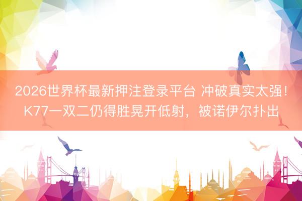 2026世界杯最新押注登录平台 冲破真实太强！K77一双二仍得胜晃开低射，被诺伊尔扑出