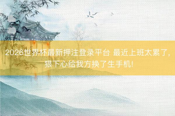 2026世界杯最新押注登录平台 最近上班太累了， 狠下心给我方换了生手机!