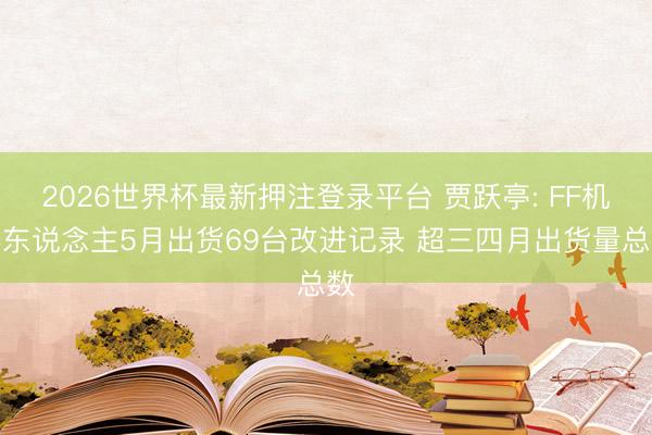 2026世界杯最新押注登录平台 贾跃亭: FF机器东说念主5月出货69台改进记录 超三四月出货量总数