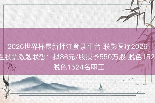 2026世界杯最新押注登录平台 联影医疗2026年禁止性股票激勉联想：拟86元/股授予550万股 脱色1524名职工