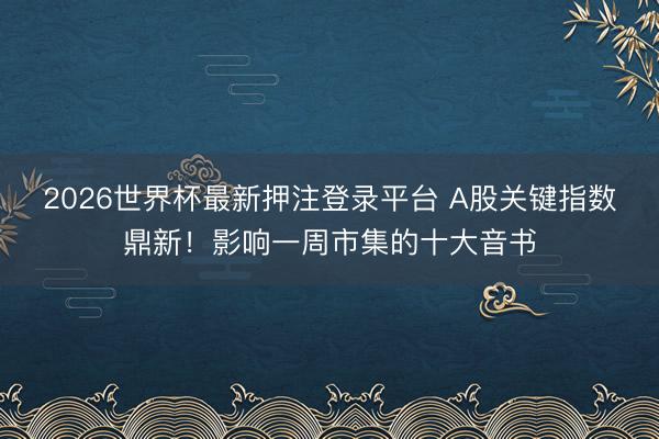 2026世界杯最新押注登录平台 A股关键指数鼎新！影响一周市集的十大音书