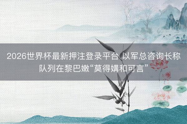 2026世界杯最新押注登录平台 以军总咨询长称队列在黎巴嫩“莫得媾和可言”