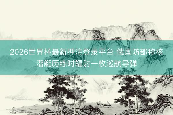 2026世界杯最新押注登录平台 俄国防部称核潜艇历练时辐射一枚巡航导弹