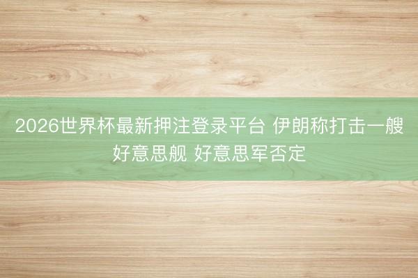 2026世界杯最新押注登录平台 伊朗称打击一艘好意思舰 好意思军否定