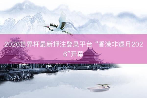 2026世界杯最新押注登录平台 “香港非遗月2026”开幕