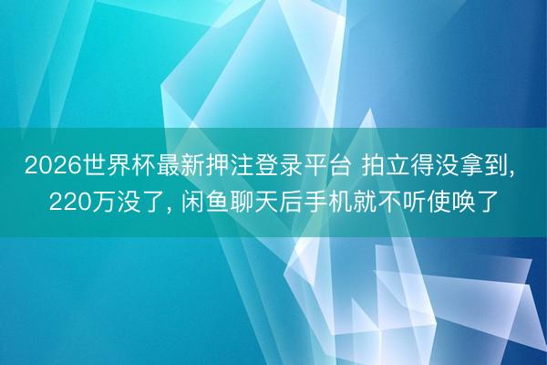 2026世界杯最新押注登录平台 拍立得没拿到, 220万没了, 闲鱼聊天后手机就不听使唤了