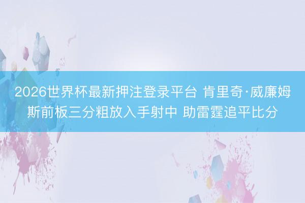 2026世界杯最新押注登录平台 肯里奇·威廉姆斯前板三分粗放入手射中 助雷霆追平比分