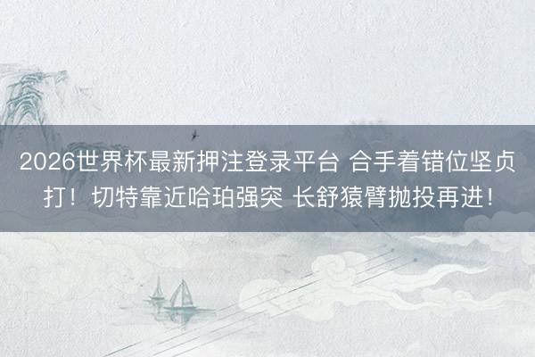2026世界杯最新押注登录平台 合手着错位坚贞打！切特靠近哈珀强突 长舒猿臂抛投再进！