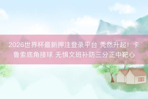 2026世界杯最新押注登录平台 秃然升起！卡鲁索底角接球 无惧文班补防三分正中靶心