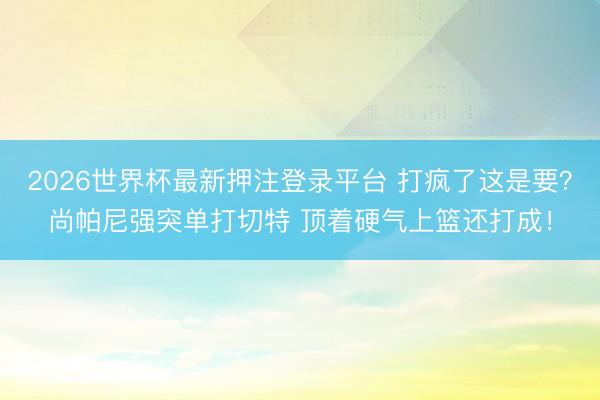 2026世界杯最新押注登录平台 打疯了这是要？尚帕尼强突单打切特 顶着硬气上篮还打成！