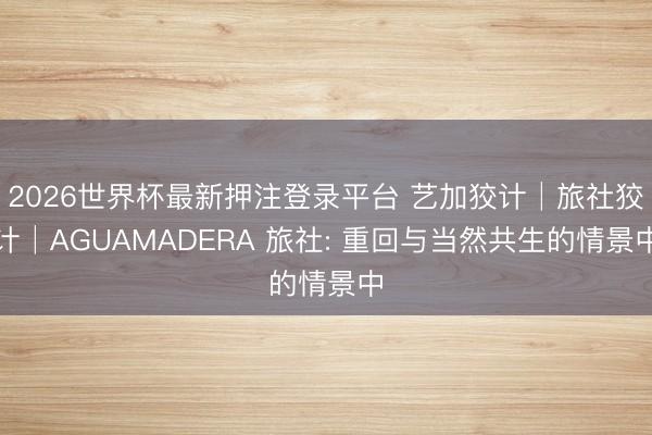 2026世界杯最新押注登录平台 艺加狡计│旅社狡计│AGUAMADERA 旅社: 重回与当然共生的情景中