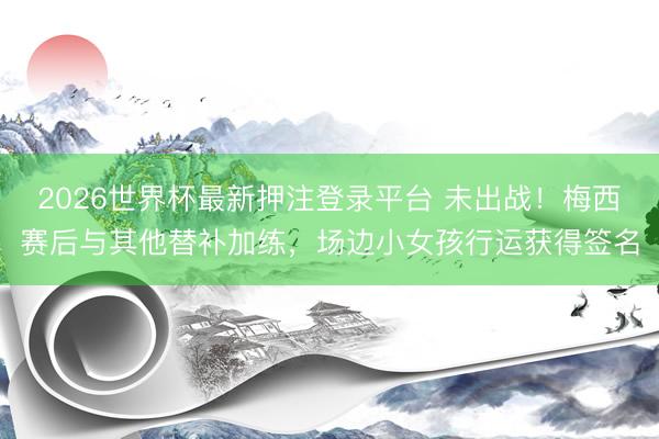 2026世界杯最新押注登录平台 未出战！梅西赛后与其他替补加
