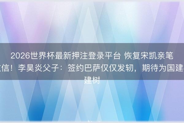 2026世界杯最新押注登录平台 恢复宋凯亲笔致信！李昊炎父子