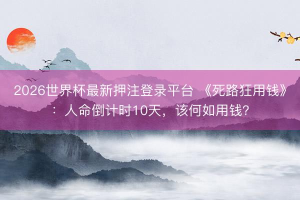 2026世界杯最新押注登录平台 《死路狂用钱》：人命倒计时10天，该何如用钱？