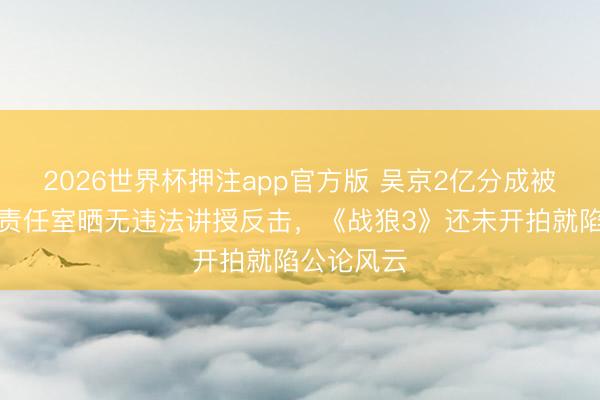 2026世界杯押注app官方版 吴京2亿分成被指逃税？责任室晒无违法讲授反击，《战狼3》还未开拍就陷公论风云