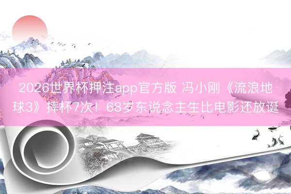 2026世界杯押注app官方版 冯小刚《流浪地球3》摔杯7次！68岁东说念主生比电影还放诞