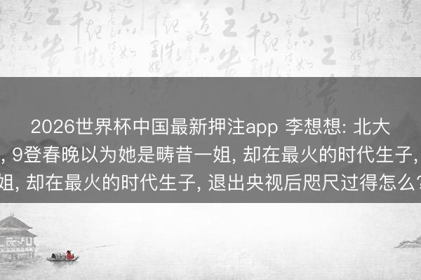 2026世界杯中国最新押注app 李想想: 北大才女26岁便成春晚主抓， 9登春晚以为她是畴昔一姐， 却在最火的时代生子， 退出央视后咫尺过得怎么?