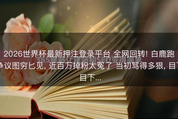 2026世界杯最新押注登录平台 全网回转! 白鹿跑男争议图穷匕见， 近百万掉粉太冤了 当初骂得多狠， 目下...