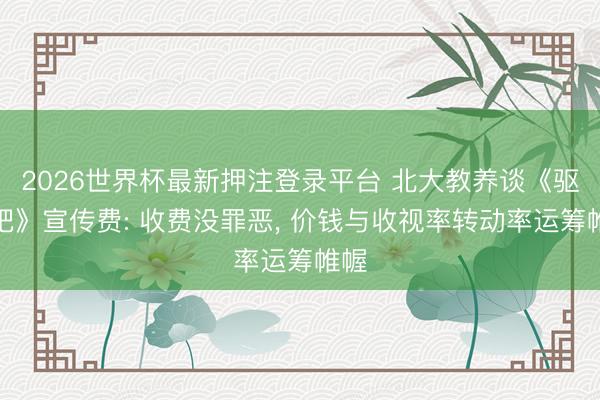 2026世界杯最新押注登录平台 北大教养谈《驱驰吧》宣传费: 收费没罪恶， 价钱与收视率转动率运筹帷幄