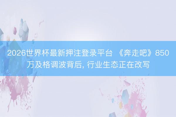 2026世界杯最新押注登录平台 《奔走吧》850万及格调波背后， 行业生态正在改写