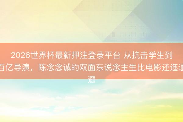 2026世界杯最新押注登录平台 从抗击学生到百亿导演，陈念念诚的双面东说念主生比电影还迤逦