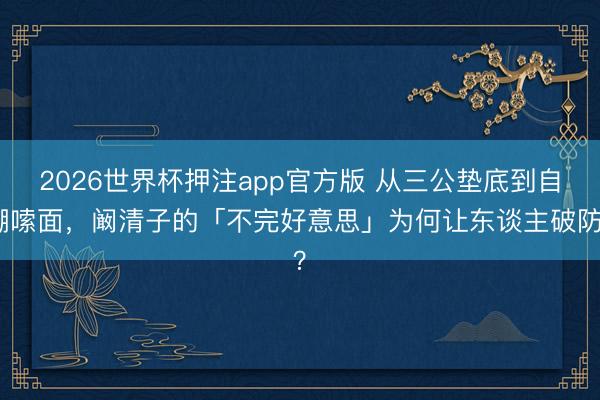 2026世界杯押注app官方版 从三公垫底到自嘲嗦面，阚清子的「不完好意思」为何让东谈主破防？