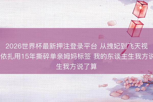2026世界杯最新押注登录平台 从拽妃到飞天视后 热依扎用15年撕碎单亲姆妈标签 我的东谈主生我方说了算