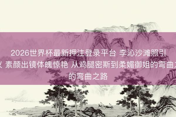 2026世界杯最新押注登录平台 李沁沙滩照引争议 素颜出镜体魄惊艳 从鸡腿密斯到柔媚御姐的弯曲之路