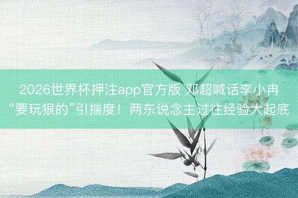 2026世界杯押注app官方版 邓超喊话李小冉“要玩狠的”引揣度！两东说念主过往经验大起底