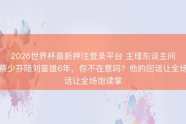 2026世界杯最新押注登录平台 主理东谈主问张晋：蔡少芬陪刘銮雄6年，你不在意吗？他的回话让全场饱读掌