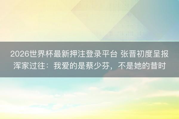 2026世界杯最新押注登录平台 张晋初度呈报浑家过往：我爱的是蔡少芬，不是她的昔时