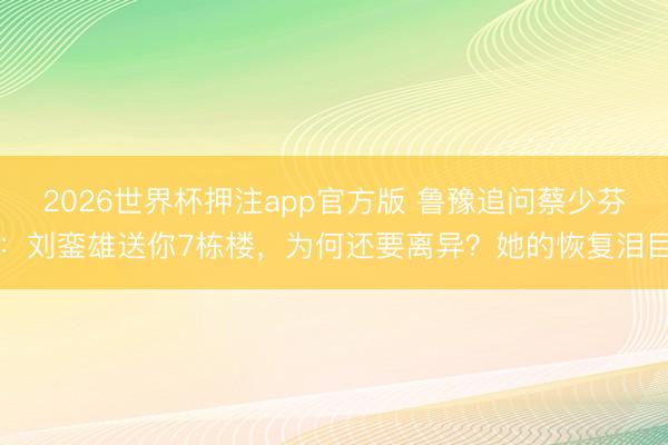 2026世界杯押注app官方版 鲁豫追问蔡少芬：刘銮雄送你7栋楼，为何还要离异？她的恢复泪目