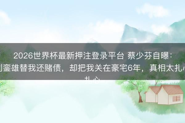 2026世界杯最新押注登录平台 蔡少芬自曝：刘銮雄替我还赌债，却把我关在豪宅6年，真相太扎心