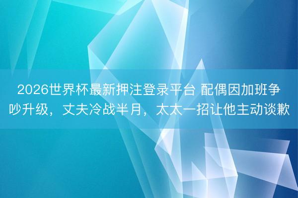 2026世界杯最新押注登录平台 配偶因加班争吵升级，丈夫冷战半月，太太一招让他主动谈歉
