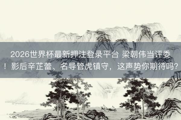 2026世界杯最新押注登录平台 梁朝伟当评委！影后辛芷蕾、名导管虎镇守，这声势你期待吗？