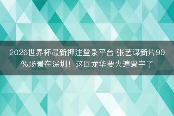 2026世界杯最新押注登录平台 张艺谋新片90%场景在深圳！这回龙华要火遍寰宇了