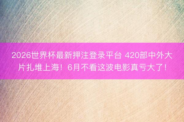 2026世界杯最新押注登录平台 420部中外大片扎堆上海！6月不看这波电影真亏大了！