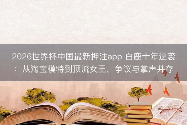 2026世界杯中国最新押注app 白鹿十年逆袭:从淘宝模特到顶流女王,争议与掌声并存