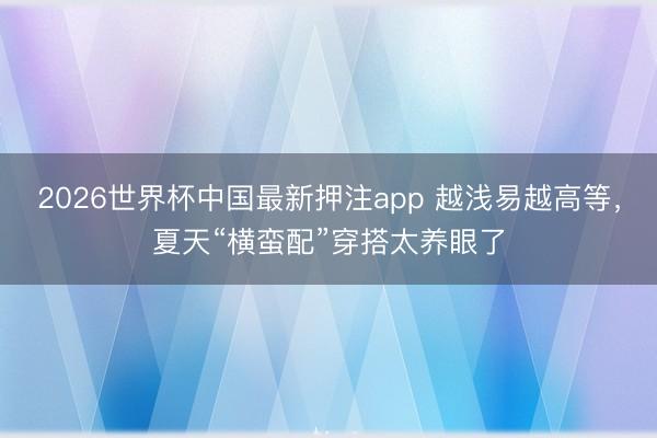 2026世界杯中国最新押注app 越浅易越高等，夏天“横蛮配”穿搭太养眼了