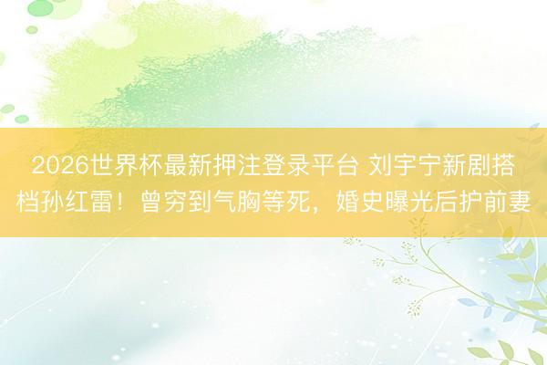 2026世界杯最新押注登录平台 刘宇宁新剧搭档孙红雷！曾穷到气胸等死，婚史曝光后护前妻
