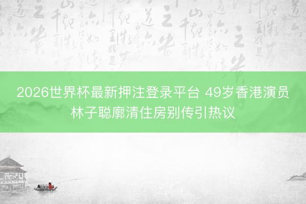 2026世界杯最新押注登录平台 49岁香港演员林子聪廓清住房别传引热议