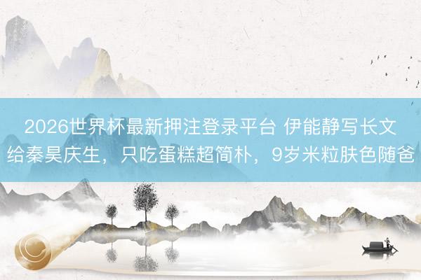 2026世界杯最新押注登录平台 伊能静写长文给秦昊庆生，只吃蛋糕超简朴，9岁米粒肤色随爸