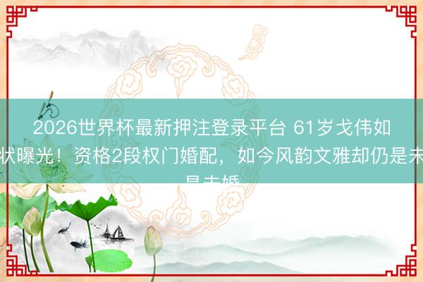 2026世界杯最新押注登录平台 61岁戈伟如现状曝光！资格2段权门婚配，如今风韵文雅却仍是未婚