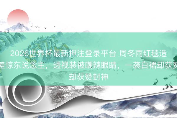 2026世界杯最新押注登录平台 周冬雨红毯造型反差惊东说念主，透视装被嘲辣眼睛，一袭白裙却获赞封神