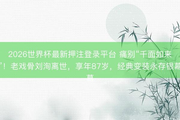 2026世界杯最新押注登录平台 痛别“千面如来”!老戏骨刘洵离世,享年87岁,经典变装永存银幕