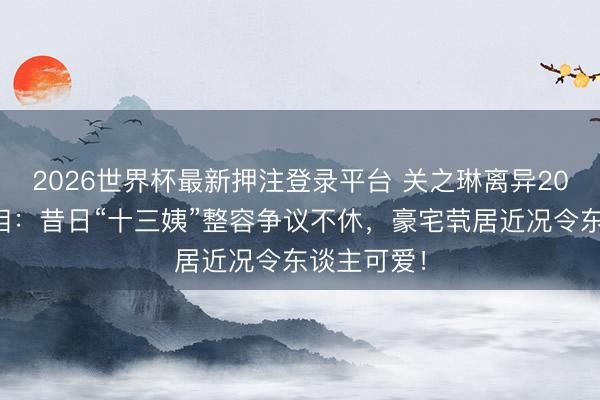 2026世界杯最新押注登录平台 关之琳离异20年无子真相：昔日“十三姨”整容争议不休，豪宅茕居近况令东谈主可爱！