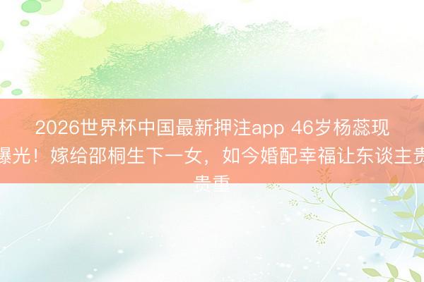 2026世界杯中国最新押注app 46岁杨蕊现状曝光！嫁给邵桐生下一女，如今婚配幸福让东谈主贵重